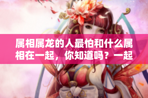 属相属龙的人最怕和什么属相在一起，你知道吗？一起来了解一下吧！