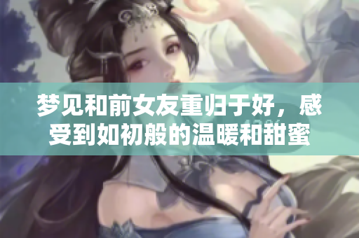 梦见和前女友重归于好，感受到如初般的温暖和甜蜜