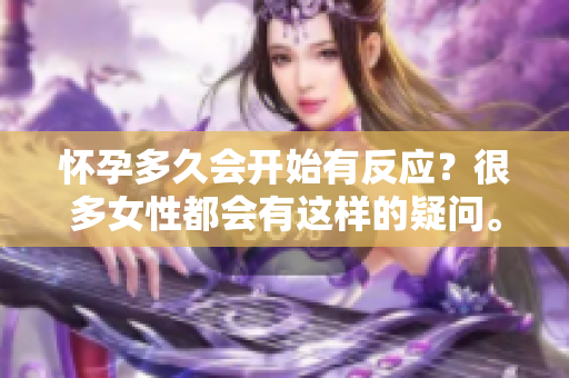 怀孕多久会开始有反应？很多女性都会有这样的疑问。