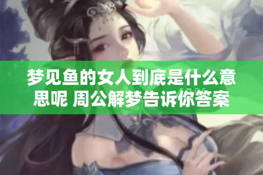 梦见鱼的女人到底是什么意思呢 周公解梦告诉你答案是什么