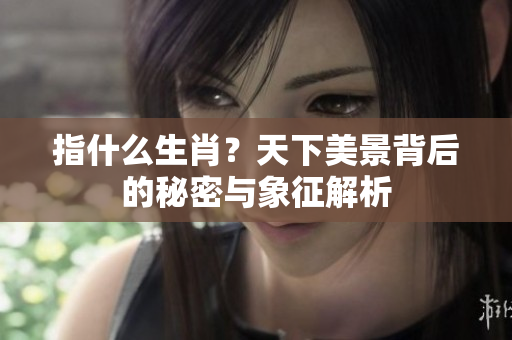 指什么生肖？天下美景背后的秘密与象征解析