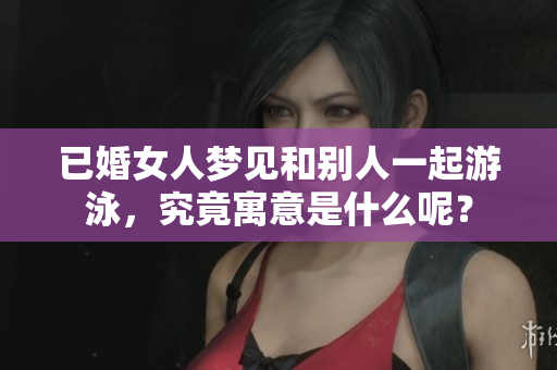已婚女人梦见和别人一起游泳，究竟寓意是什么呢？