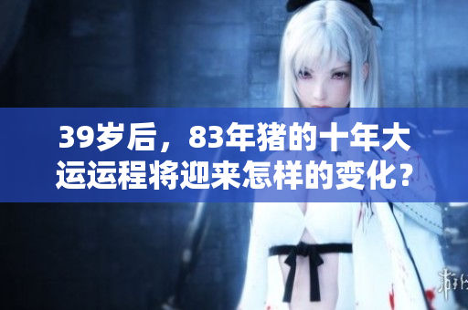 39岁后，83年猪的十年大运运程将迎来怎样的变化？