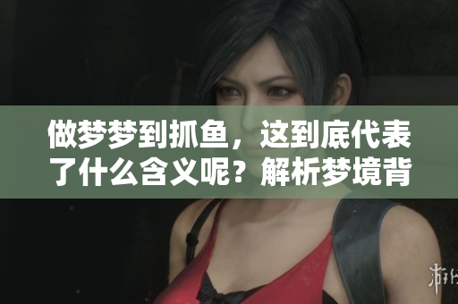 做梦梦到抓鱼，这到底代表了什么含义呢？解析梦境背后的深意