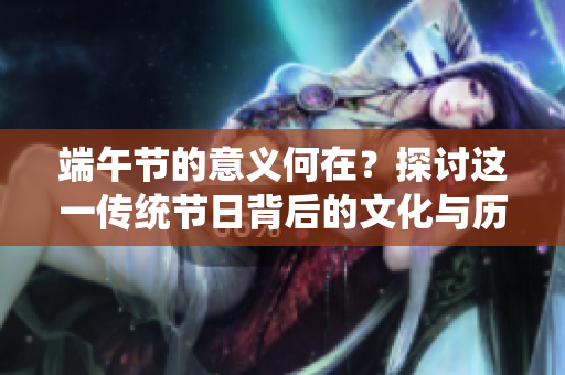 端午节的意义何在？探讨这一传统节日背后的文化与历史价值