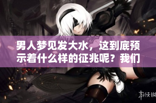 男人梦见发大水，这到底预示着什么样的征兆呢？我们一起来探讨一下吧。