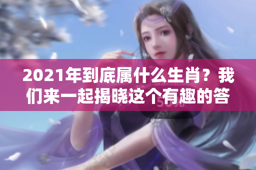 2021年到底属什么生肖？我们来一起揭晓这个有趣的答案吧！