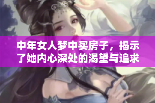 中年女人梦中买房子，揭示了她内心深处的渴望与追求