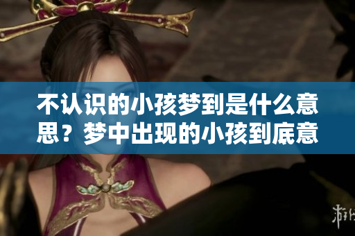 不认识的小孩梦到是什么意思？梦中出现的小孩到底意味着什么呢？