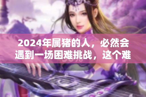 2024年属猪的人，必然会遇到一场困难挑战，这个难关不可忽视