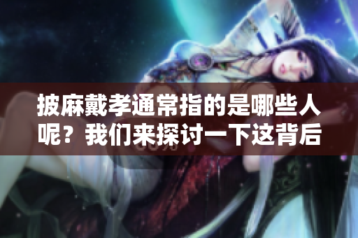 披麻戴孝通常指的是哪些人呢？我们来探讨一下这背后的意义与涵义。