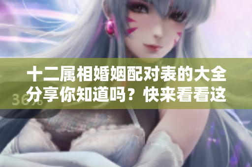 十二属相婚姻配对表的大全分享你知道吗？快来看看这份婚配指南吧！