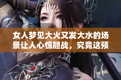 女人梦见大火又发大水的场景让人心惊胆战，究竟这预示着什么呢