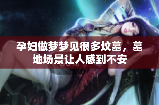 孕妇做梦梦见很多坟墓，墓地场景让人感到不安