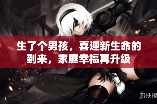 生了个男孩，喜迎新生命的到来，家庭幸福再升级