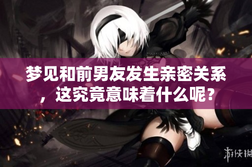 梦见和前男友发生亲密关系，这究竟意味着什么呢？