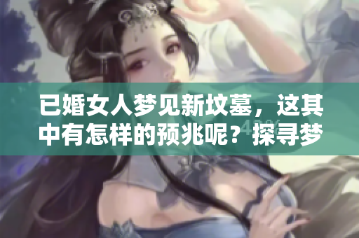 已婚女人梦见新坟墓，这其中有怎样的预兆呢？探寻梦境的深层含义与影响。