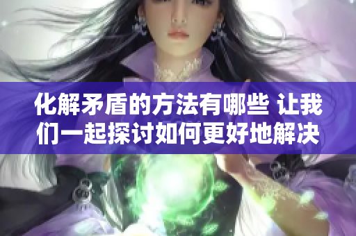 化解矛盾的方法有哪些 让我们一起探讨如何更好地解决冲突问题