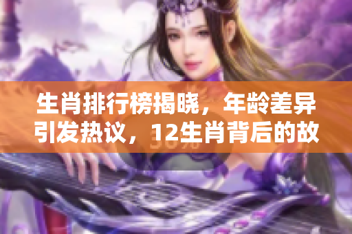 生肖排行榜揭晓，年龄差异引发热议，12生肖背后的故事是什么