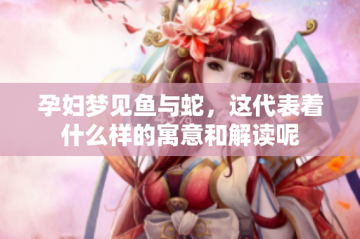 孕妇梦见鱼与蛇，这代表着什么样的寓意和解读呢