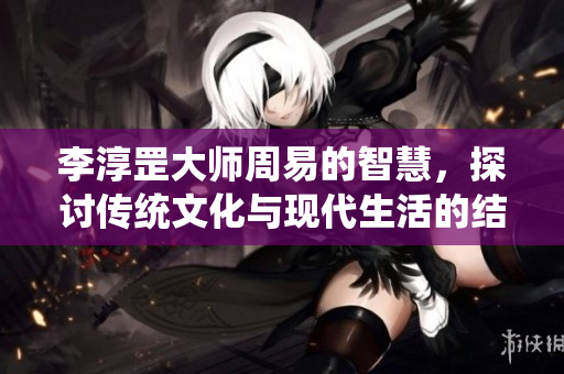 李淳罡大师周易的智慧，探讨传统文化与现代生活的结合