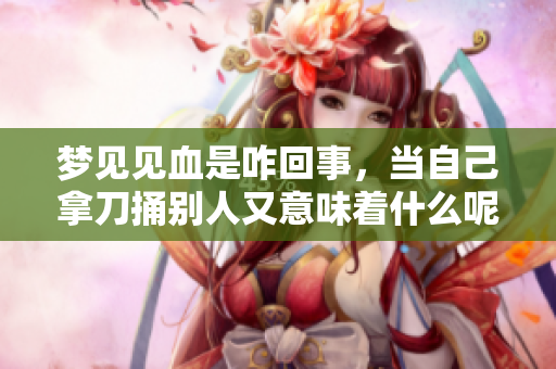 梦见见血是咋回事，当自己拿刀捅别人又意味着什么呢