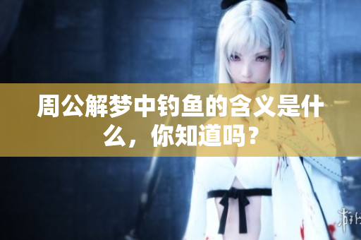 周公解梦中钓鱼的含义是什么，你知道吗？