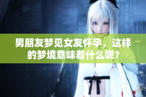 男朋友梦见女友怀孕，这样的梦境意味着什么呢？
