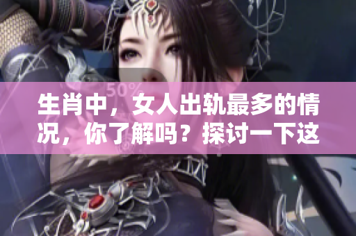 生肖中，女人出轨最多的情况，你了解吗？探讨一下这背后的原因。