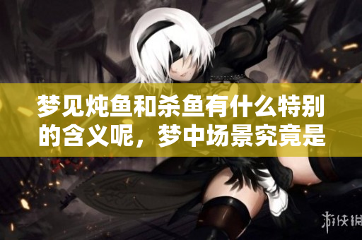 梦见炖鱼和杀鱼有什么特别的含义呢，梦中场景究竟是什么意思呢
