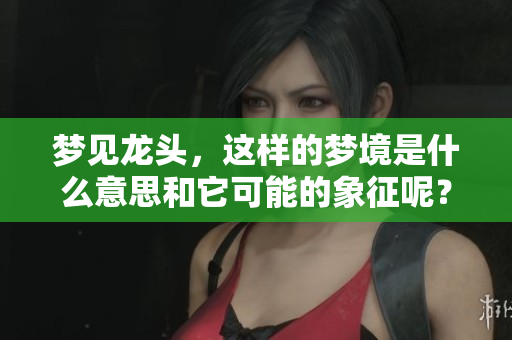 梦见龙头，这样的梦境是什么意思和它可能的象征呢？
