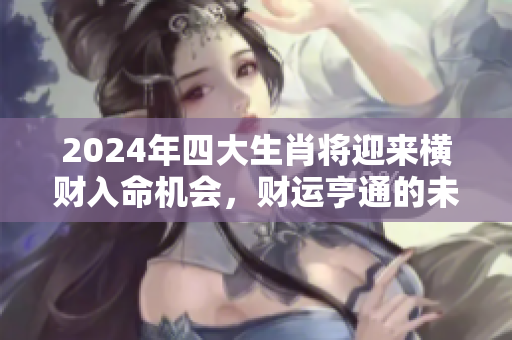 2024年四大生肖将迎来横财入命机会，财运亨通的未来在期待着你