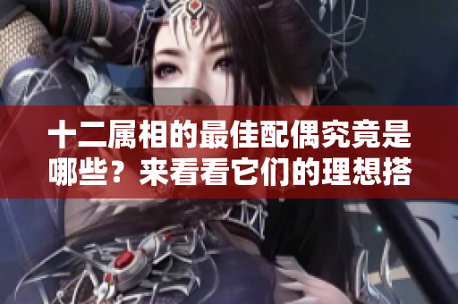十二属相的最佳配偶究竟是哪些？来看看它们的理想搭档吧