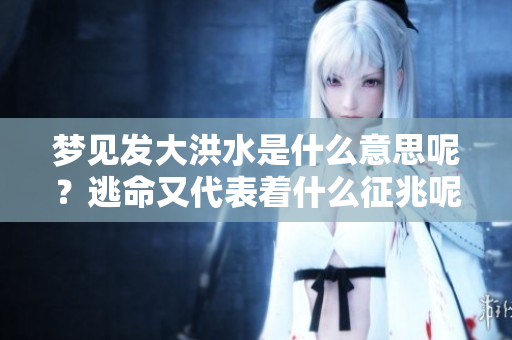 梦见发大洪水是什么意思呢？逃命又代表着什么征兆呢
