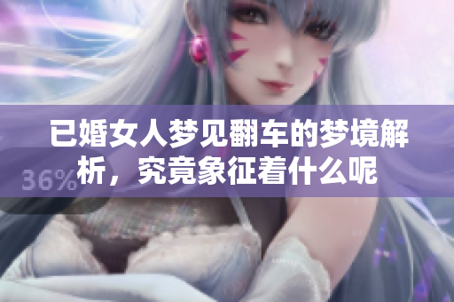 已婚女人梦见翻车的梦境解析，究竟象征着什么呢