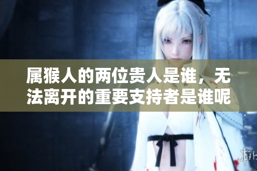 属猴人的两位贵人是谁，无法离开的重要支持者是谁呢
