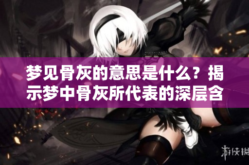 梦见骨灰的意思是什么？揭示梦中骨灰所代表的深层含义