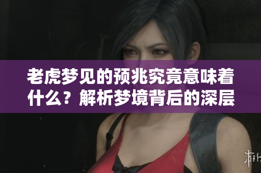 老虎梦见的预兆究竟意味着什么？解析梦境背后的深层含义。