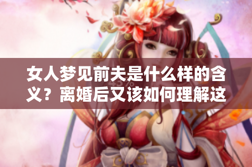 女人梦见前夫是什么样的含义？离婚后又该如何理解这个梦境呢