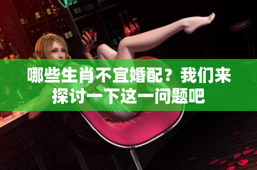 哪些生肖不宜婚配？我们来探讨一下这一问题吧