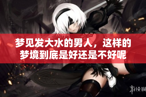 梦见发大水的男人，这样的梦境到底是好还是不好呢