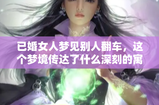 已婚女人梦见别人翻车，这个梦境传达了什么深刻的寓意呢