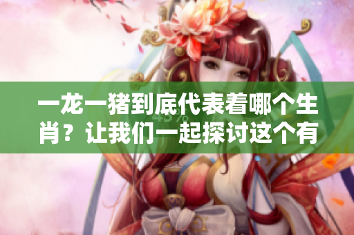 一龙一猪到底代表着哪个生肖？让我们一起探讨这个有趣的话题