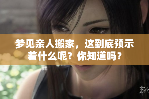 梦见亲人搬家，这到底预示着什么呢？你知道吗？