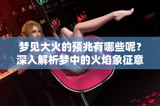 梦见大火的预兆有哪些呢？深入解析梦中的火焰象征意义