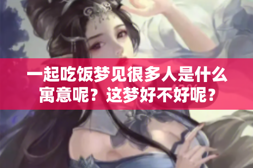 一起吃饭梦见很多人是什么寓意呢？这梦好不好呢？