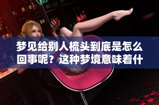 梦见给别人梳头到底是怎么回事呢？这种梦境意味着什么呢？