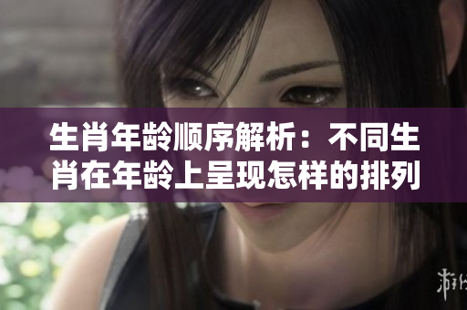 生肖年龄顺序解析：不同生肖在年龄上呈现怎样的排列方式呢？