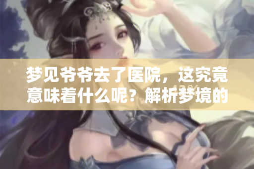 梦见爷爷去了医院，这究竟意味着什么呢？解析梦境的深层含义。