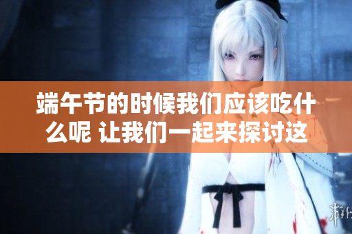 端午节的时候我们应该吃什么呢 让我们一起来探讨这个美食话题